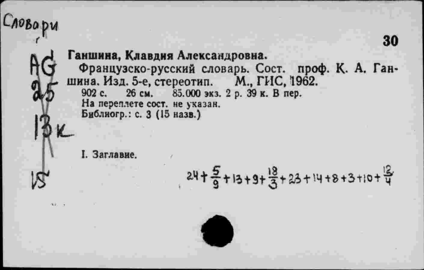 ﻿р 14
30
□ Ганшина, Клавдия Александровна.
<5 Французско-русский словарь. Сост. проф. К. А. Ган-. шина. Изд. 5-е, стереотип. М., ГИС, 1962.
902 с. 26 см. 85.000 экз. 2 р. 39 к. В пер.
ТУ На переплете сост. не указан.
л Библиогр.: с. 3 (15 назв.)
I. Заглавие.
2>ч + '|	+	+8+3+10+^